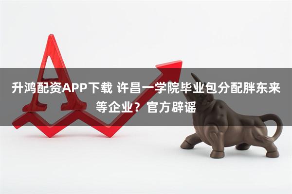 升鸿配资APP下载 许昌一学院毕业包分配胖东来等企业？官方辟谣