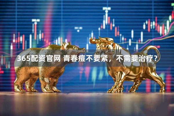 365配资官网 青春痘不要紧，不需要治疗？