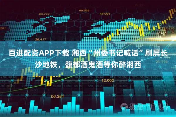 百进配资APP下载 湘西“州委书记喊话”刷屏长沙地铁，馥郁酒鬼酒等你醉湘西