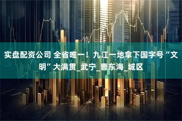 实盘配资公司 全省唯一！九江一地拿下国字号“文明”大满贯_武宁_曹东海_城区