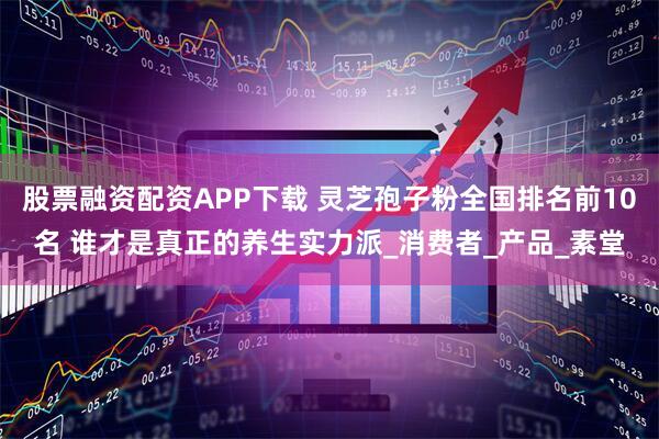 股票融资配资APP下载 灵芝孢子粉全国排名前10名 谁才是真正的养生实力派_消费者_产品_素堂