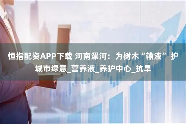恒指配资APP下载 河南漯河：为树木“输液” 护城市绿意_营养液_养护中心_抗旱