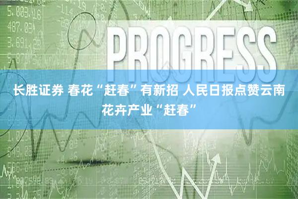 长胜证券 春花“赶春”有新招 人民日报点赞云南花卉产业“赶春”