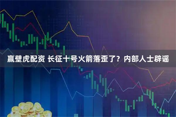赢壁虎配资 长征十号火箭落歪了？内部人士辟谣