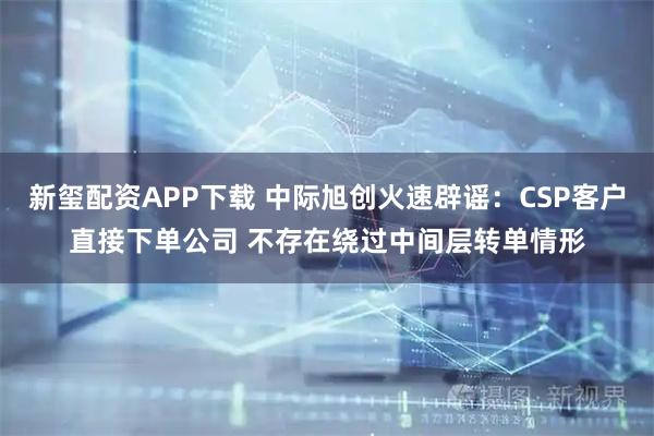 新玺配资APP下载 中际旭创火速辟谣：CSP客户直接下单公司 不存在绕过中间层转单情形