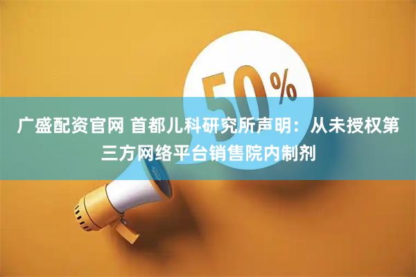 广盛配资官网 首都儿科研究所声明：从未授权第三方网络平台销售院内制剂