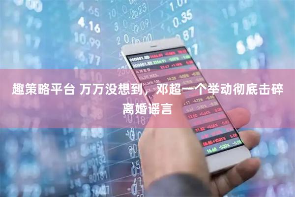 趣策略平台 万万没想到，邓超一个举动彻底击碎离婚谣言