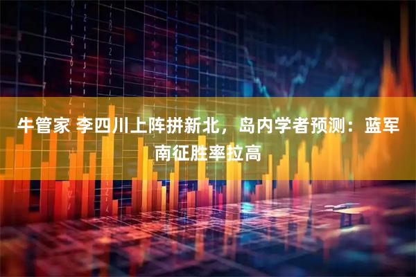 牛管家 李四川上阵拼新北，岛内学者预测：蓝军南征胜率拉高