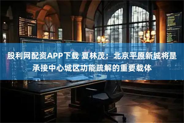 股利网配资APP下载 夏林茂：北京平原新城将是承接中心城区功能疏解的重要载体
