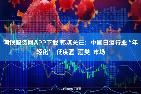 淘银配资网APP下载 韩媒关注：中国白酒行业“年轻化”_低度酒_酒类_市场