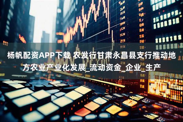 杨帆配资APP下载 农发行甘肃永昌县支行推动地方农业产业化发展_流动资金_企业_生产
