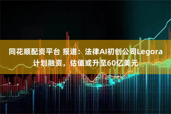 同花顺配资平台 报道：法律AI初创公司Legora计划融资，估值或升至60亿美元