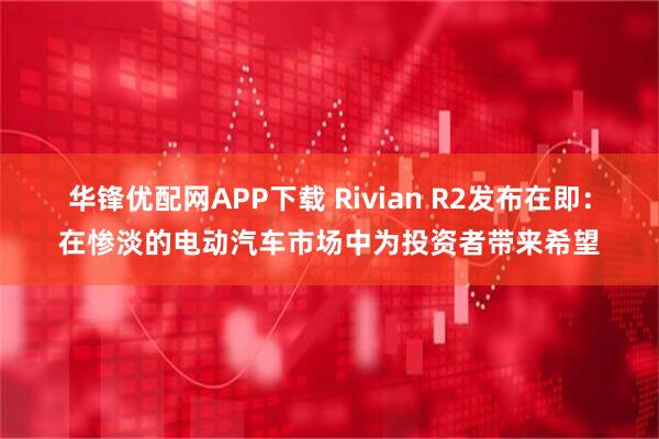 华锋优配网APP下载 Rivian R2发布在即：在惨淡的电动汽车市场中为投资者带来希望
