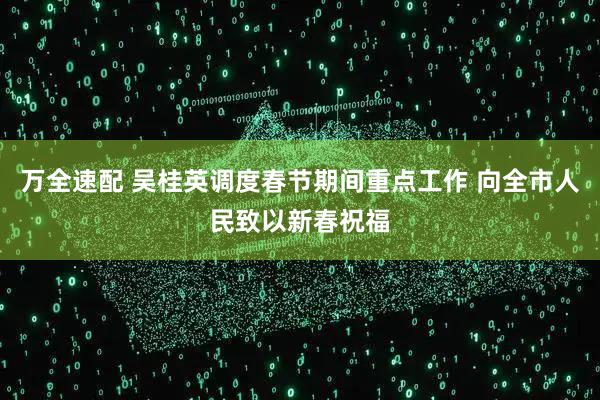 万全速配 吴桂英调度春节期间重点工作 向全市人民致以新春祝福