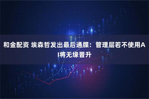 和金配资 埃森哲发出最后通牒：管理层若不使用AI将无缘晋升