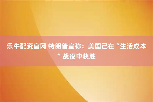 乐牛配资官网 特朗普宣称：美国已在“生活成本”战役中获胜