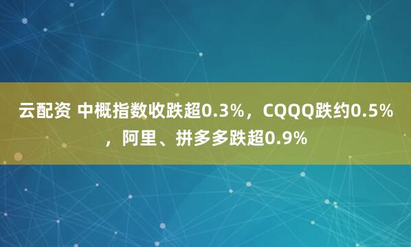 云配资 中概指数收跌超0.3%，CQQQ跌约0.5%，阿里、拼多多跌超0.9%