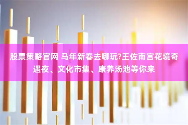 股票策略官网 马年新春去哪玩?王佐南宫花境奇遇夜、文化市集、康养汤池等你来