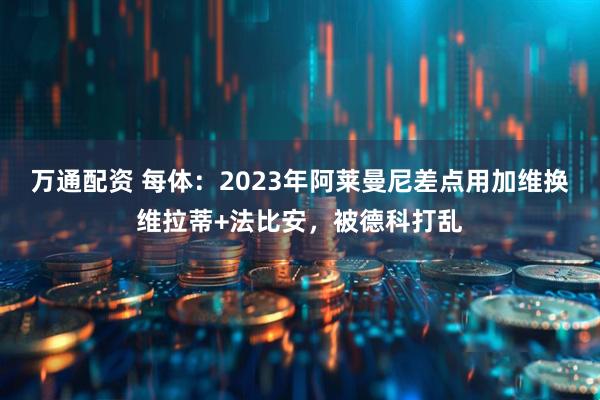 万通配资 每体：2023年阿莱曼尼差点用加维换维拉蒂+法比安，被德科打乱