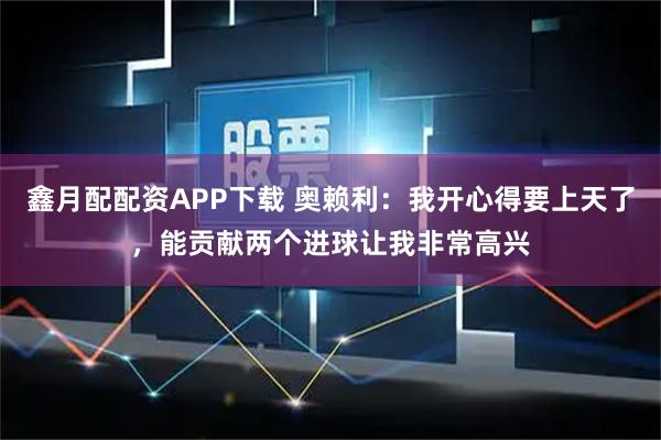 鑫月配配资APP下载 奥赖利：我开心得要上天了，能贡献两个进球让我非常高兴