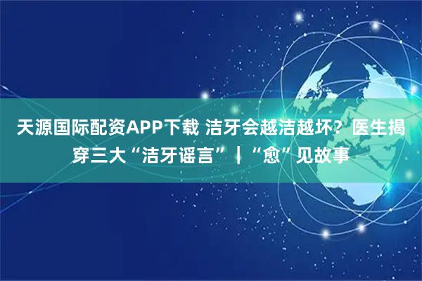 天源国际配资APP下载 洁牙会越洁越坏？医生揭穿三大“洁牙谣言”｜“愈”见故事