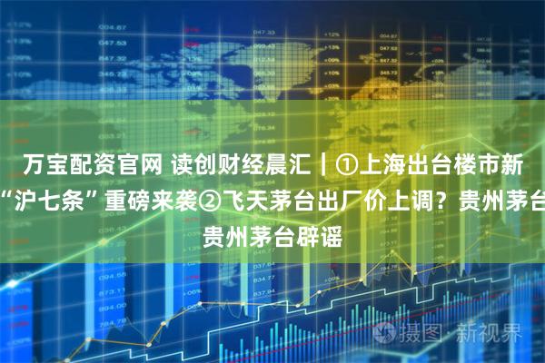 万宝配资官网 读创财经晨汇｜①上海出台楼市新政，“沪七条”重磅来袭②飞天茅台出厂价上调？贵州茅台辟谣