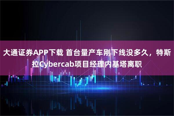 大通证券APP下载 首台量产车刚下线没多久，特斯拉Cybercab项目经理内基塔离职
