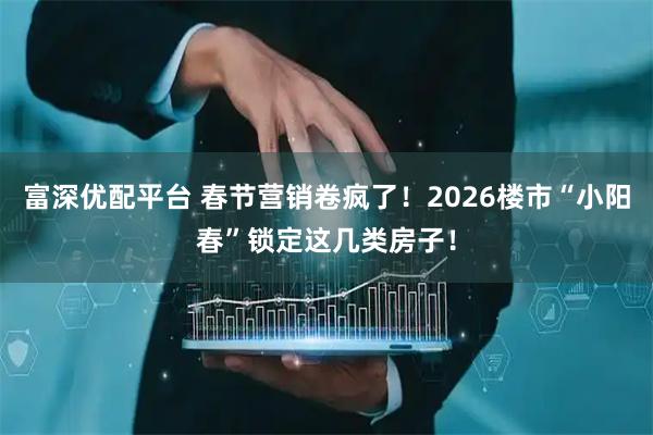 富深优配平台 春节营销卷疯了！2026楼市“小阳春”锁定这几类房子！
