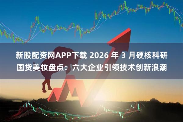 新股配资网APP下载 2026 年 3 月硬核科研国货美妆盘点：六大企业引领技术创新浪潮