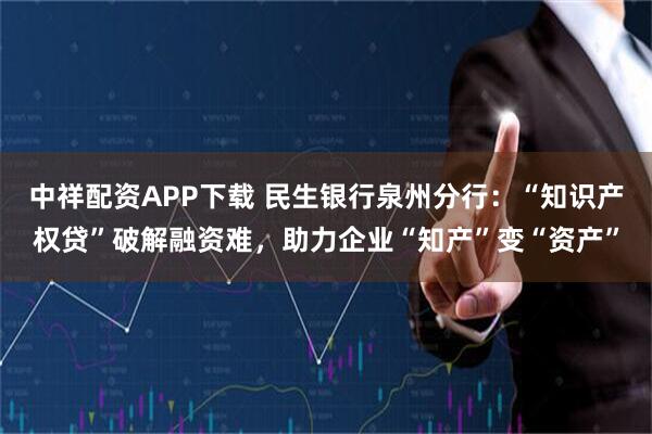 中祥配资APP下载 民生银行泉州分行：“知识产权贷”破解融资难，助力企业“知产”变“资产”