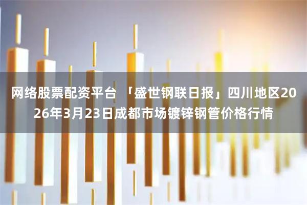网络股票配资平台 「盛世钢联日报」四川地区2026年3月23日成都市场镀锌钢管价格行情